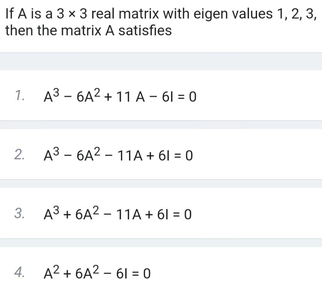 If A is a 3 x 3 real matrix with eigen values 1, 2, 3,
then the matrix A satisfies
1. A³ – 6A² +11 A – 61 = 0
2. A3 - 6A2 – 11A + 61 = 0
A3 + 6A2 – 11A + 61 = 0
4. A2 + 6A2 – 61 = 0
3.
