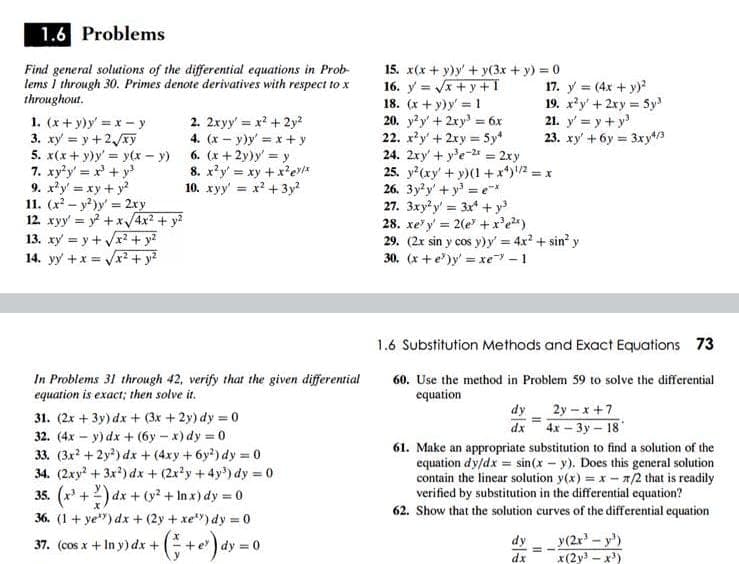 1.6 Problems
Find general solutions of the differential equations in Prob-
lems i through 30. Primes denote derivatives with respect to x
throughout.
15. x(x + y)y' + y(3x + y) = 0
16. y = Vx + y +1
18. (x + y)y = 1
20. y?y' + 2xy = 6x
22. x'y +2xy = 5y*
24. 2xy' + y'e-24 = 2xy
25. y?(xy' + y)(1 +x*)/2 = x
26. 3y?y' + y' = e*
27. 3xyy = 3x* + y
28. xe' y = 2(e +x'e)
29. (2x sin y cos y)y' 4x +sin' y
30. (x +e)y' = xe – 1
17. y = (4x + y)?
19. xy' + 2ry 5y
21. y' = y + y
23. xy' + 6y = 3xyt/3
1. (x+ y)y = x - y
3. xy = y+2y
5. x(x+ y)y' = y(x – y) 6. (x+2y)y' y
7. xy'y' = x + y
9. x'y' = xy + y
11. (x – y?)y = 2ry
12. xyy = y? + x/4x? + y?
13. xy = y + Vr + y?
14. yy +x = Vx² + y?
2. 2xyy' = x? + 2y?
4. (x - y)y' = x+ y
%3D
8. x'y' = xy + x'eriE
10. xyy' = x? +3y?
1.6 Substitution Methods and Exact Equations 73
In Problems 31 through 42, verify that the given differential
equation is exact; then solve it.
60. Use the method in Problem 59 to solve the differential
equation
dy
2y-x+7
31. (2x + 3y) dx + (3x + 2y) dy = 0
32. (4x - y) dx + (6y - x)dy = 0
33. (3x +2y?) dx + (4xy +6y?) dy = 0
34. (2xy + 3x?) dx + (2x'y+4y) dy = 0
35. (x +2) dx + (y? + In x) dy = 0
36. (1+ ye") dx +(2y + xe) dy = 0
dx 4x – 3y – 18
61. Make an appropriate substitution to find a solution of the
equation dy/dx = sin(x – y). Does this general solution
contain the linear solution y(x) = x - 1/2 that is readily
verified by substitution in the differential equation?
62. Show that the solution curves of the differential equation
y(2x - y)
x(2y - x)
37. (cos x+ In y) dx +
dy =0
dy
dx
