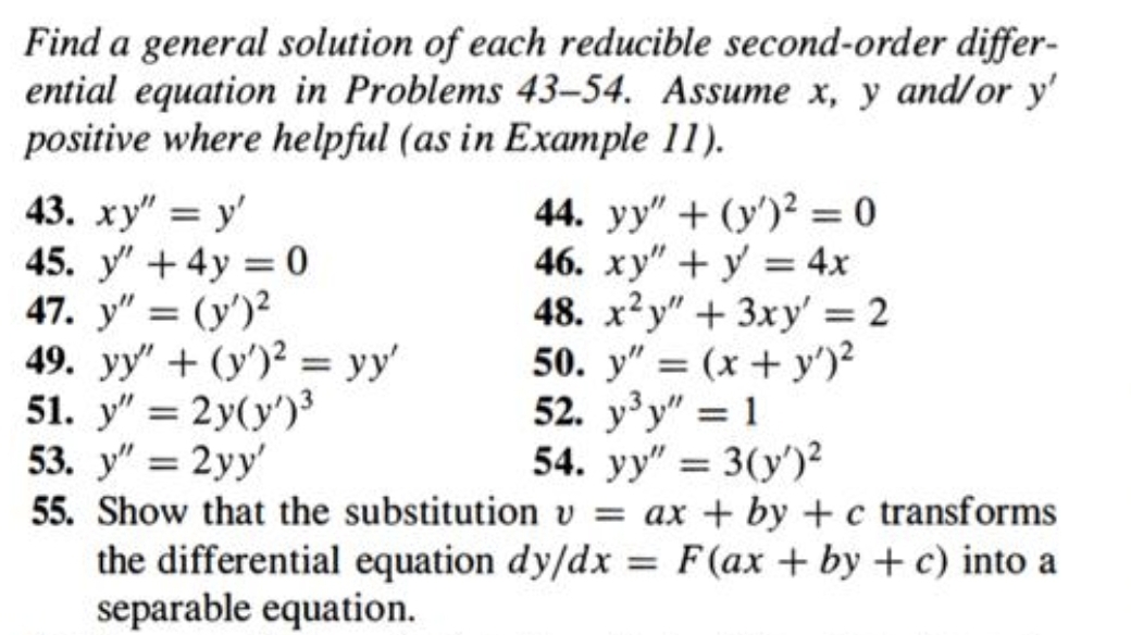 Find a general solution of each reducible second-order differ-
ential equation in Problems 43-54. Assume x, y and/or y'
positive where helpful (as in Example 11).
43. ху" — у
45. y" + 4y = 0
47. y" = (y')?
49. yy" + (y')² = yy'
51. y" = 2y(y')
44. yy" + (y')2 = 0
46. xy"+y 4x
48. x²y" + 3xy' = 2
50. y" = (x+ y')?
52. y'y" = 1
54. уу" 3 3(у')?
%3D
%3D
%3D
%3D
%3D
55. Show that the substitution v = ax + by + c transforms
the differential equation dy/dx = F(ax + by + c) into a
separable equation.
%3D
