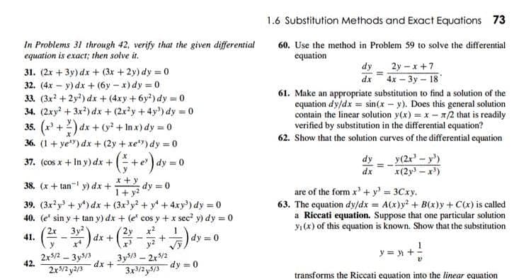1.6 Substitution Methods and Exact Equations 73
In Problems 31 through 42, verify that the given differential
equation is exact; then solve it.
60. Use the method in Problem 59 to solve the differential
equation
31. (2x + 3y) dx + (3x +2y) dy = 0
dy
2y – x +7
dx 4x- 3y- 18
32. (4x – y) dx + (6y – x) dy = 0
33. (3x? + 2y?) dx + (4xy +6y?) dy = 0
34. (2xy + 3x?) dx + (2xy+4y) dy = 0
35. (x' +2) dx + (? + In x) dy = 0
36. (1 + ye") dx + (2y + xe) dy = 0
61. Make an appropriate substitution to find a solution of the
equation dy/dx = sin(x - y). Does this general solution
contain the linear solution y(x) = x - n2 that is readily
verified by substitution in the differential equation?
62. Show that the solution curves of the differential equation
37. (cos x + In y) dx +
dy = 0
dy
y(2r-y)
dx
x(2y-x)
x +y
38. (x+ tan- y) dx +
dy = 0
1+ y?
39. (3x?y' + y*) dx + (3x'y + y +4xy') dy = 0
40. (e' sin y + tan y) dx + (e cos y + x sec? y) dy = 0
are of the form x' + y' 3Cxy.
63. The equation dy/dx = A(x)y + B(x)y+C(x) is called
a Riccati equation. Suppose that one particular solution
yı(x) of this equation is known. Show that the substitution
3y
2y x2
- --
41.
dx +
dy = 0
y = y +
2x/2 - 3y/3
42.
3y/ – 2r/2
dx +
2x5/2 y2/3
3x/2 y5/3
dy =0
transforms the Riccati equation into the linear equation
