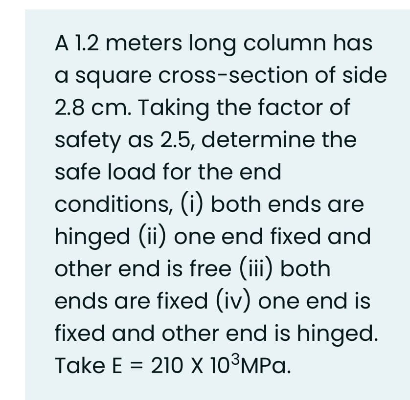 A 1.2 meters long column has
a square cross-section of side
2.8 cm. Taking the factor of
safety as 2.5, determine the
safe load for the end
conditions, (i) both ends are
hinged (ii) one end fixed and
other end is free (iii) both
ends are fixed (iv) one end is
fixed and other end is hinged.
Take E = 210 X 10³MPa.
