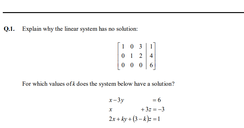 Q.1. Explain why the linear system has no solution:
1 0 3
1
0 1 2
4
0 0 0
For which values ofk does the system below have a solution?
x-3y
= 6
+ 3z = -3
2x + ky + (3 – k)z = 1
