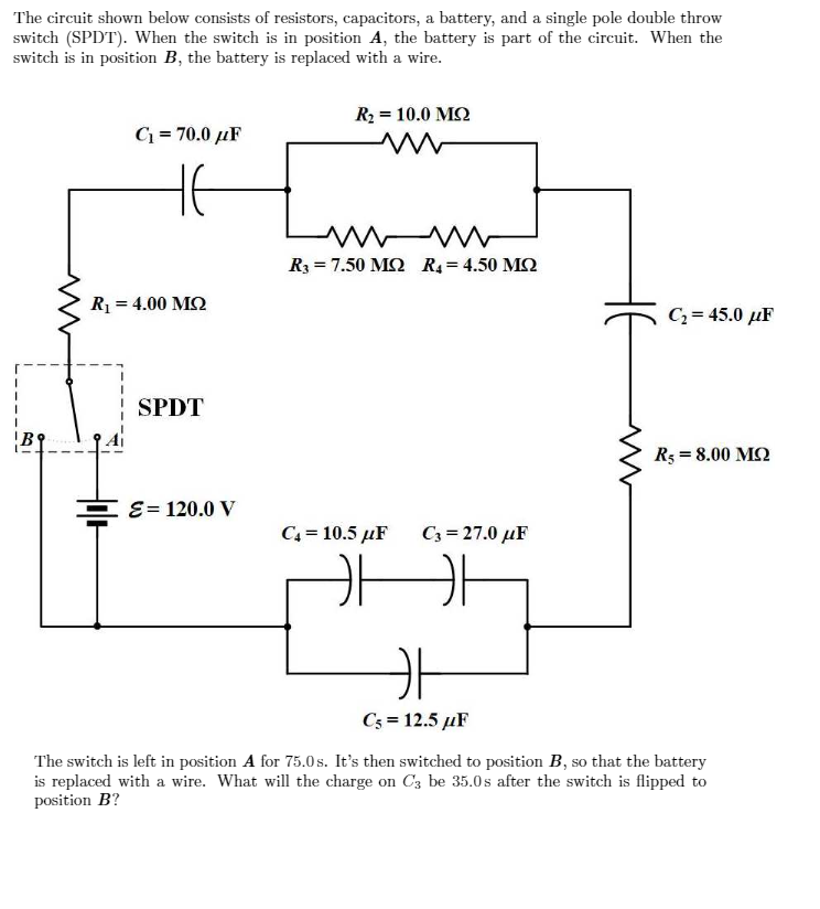 The circuit shown below consists of resistors, capacitors, a battery, and a single pole double throw
switch (SPDT). When the switch is in position A, the battery is part of the circuit. When the
switch is in position B, the battery is replaced with a wire.
R2 = 10.0 MQ
C = 70.0 µF
R3 = 7.50 M2 R4 = 4.50 M2
R = 4.00 M2
C, = 45.0 µF
SPDT
R5 = 8.00 M2
EE= 120.0 y
C4 = 10.5 µF
C3 = 27.0 µF
Cs = 12.5 µF
The switch is left in position A for 75.0 s. It's then switched to position B, so that the battery
is replaced with a wire. What will the charge on C3 be 35.0s after the switch is flipped to
position B?
