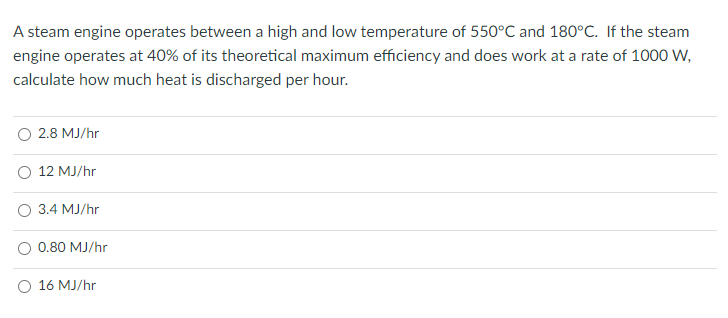 A steam engine operates between a high and low temperature of 550°C and 180°C. If the steam
engine operates at 40% of its theoretical maximum efficiency and does work at a rate of 1000 W,
calculate how much heat is discharged per hour.
2.8 MJ/hr
12 MJ/hr
3.4 MJ/hr
0.80 MJ/hr
16 MJ/hr
