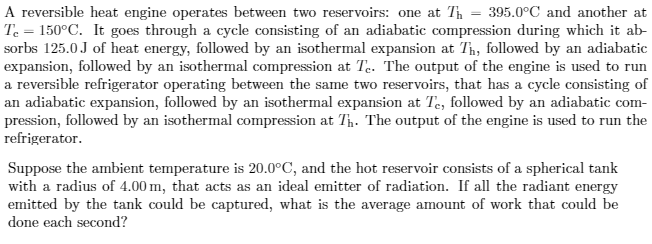 A reversible heat engine operates between two reservoirs: one at Th = 395.0°C and another at
Te = 150°C. It goes through a cycle consisting of an adiabatic compression during which it ab-
sorbs 125.0J of heat energy, followed by an isothermal expansion at Th, followed by an adiabatic
expansion, followed by an isothermal compression at Te. The output of the engine is used to run
a reversible refrigerator operating between the same two reservoirs, that has a cycle consisting of
an adiabatic expansion, followed by an isothermal expansion at Te, followed by an adiabatic com-
pression, followed by an isothermal compression at Th. The output of the engine is used to run the
refrigerator.
Suppose the ambient temperature is 20.0°C, and the hot reservoir consists of a spherical tank
with a radius of 4.00 m, that acts as an ideal emitter of radiation. If all the radiant energy
emitted by the tank could be captured, what is the average amount of work that could be
done each second?
