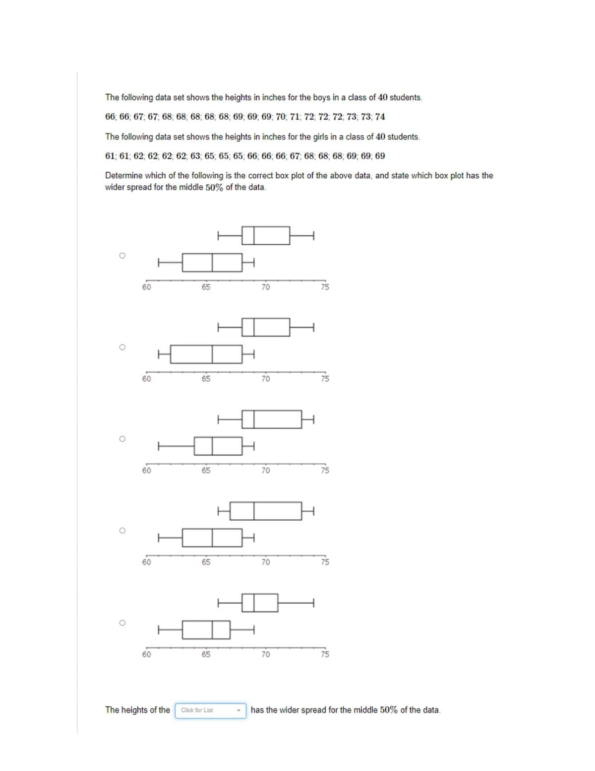 The following data set shows the heights in inches for the boys in a class of 40 students.
66; 66; 67; 67; 68; 68; 68; 68; 68; 69; 69; 69; 70; 71; 72; 72; 72; 73; 73; 74
The following data set shows the heights in inches for the girls in a class of 40 students.
61; 61; 62; 62; 62; 62; 63; 65; 65; 65; 66; 66; 66; 67; 68; 68; 68; 69; 69; 69
Determine which of the following is the correct box plot of the above data, and state which box plot has the
wider spread for the middle 50% of the data.
60
65
70
75
60
65
70
75
60
65
70
75
60
65
70
75
60
65
70
75
The heights of the
Click for List
has the wider spread for the middle 50% of the data.
