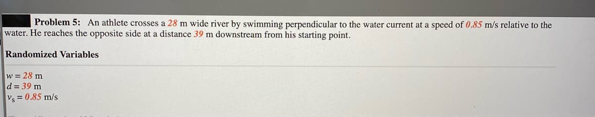 Problem 5: An athlete crosses a 28 m wide river by swimming perpendicular to the water current at a speed of 0.85 m/s relative to the
water. He reaches the opposite side at a distance 39 m downstream from his starting point.
Randomized Variables
w = 28 m
d = 39 m
Vs = 0.85 m/s
