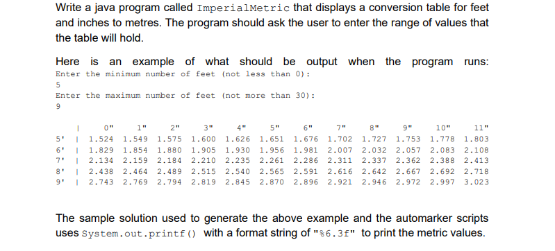Write a java program called ImperialMetric that displays a conversion table for feet
and inches to metres. The program should ask the user to enter the range of values that
the table will hold.
Here is an example of what should be output when the
program runs:
Enter the minimum number of feet (not less than 0):
Enter the maximum number of feet (not more than 30) :
0"
1"
2"
3"
4"
5"
6"
7"
8"
9"
10"
11"
5'
1.524
1.549
1.575
1.600
1.626
1.651
1.676
1.702
1.727
1.753
1.778
1.803
6'
1.829
1.854
1.880
1.905
1.930
1.956 1.981
2.007
2.032
2.057
2.083
2.108
01
2.235
2.540
7'
2.134
2.159
2.18
2.261
2.286
311
2.337
2.362
2.388
2.413
8'
2.438
2.464
2.489
2.515
2.565
2.591
2.616
2.642 2.667
2.692
2.718
2.743 2.769
2.794
2.819 2.845 2.870 2.896 2.921 2.946 2.972 2.997
3.023
The sample solution used to generate the above example and the automarker scripts
uses System.out.printf() with a format string of "%6.3f" to print the metric values.
