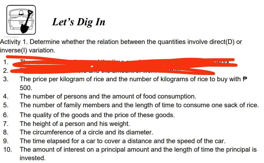 Let's Dig In
Activity 1. Determine whether the relation between the quantities involve direct(D) or
inverse(l) variation.
1.
K
The price per kilogram of rice and the number of kilograms of rice to buy with P
500.
4.
The number of persons and the amount of food consumption.
The number of family members and the length of time to consume one sack of rice.
5.
6.
The quality of the goods and the price of these goods.
The height of a person and his weight.
7.
8.
The circumference of a circle and its diameter.
9.
The time elapsed for a car to cover a distance and the speed of the car.
10.
The amount of interest on a principal amount and the length of time the principal is
invested.
123
