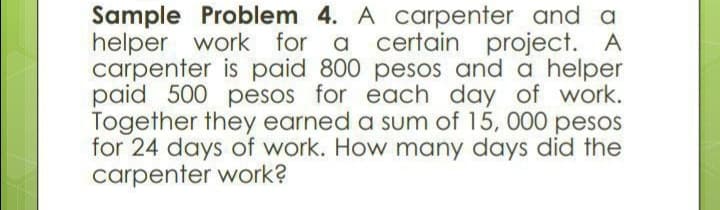 Sample Problem 4. A carpenter and a
helper work for a
carpenter is paid 800 pesos and a helper
paid 500 pesos for each day of work.
Together they earned a sum of 15, 000 pesos
for 24 days of work. How many days did the
carpenter work?
certain
project. A
