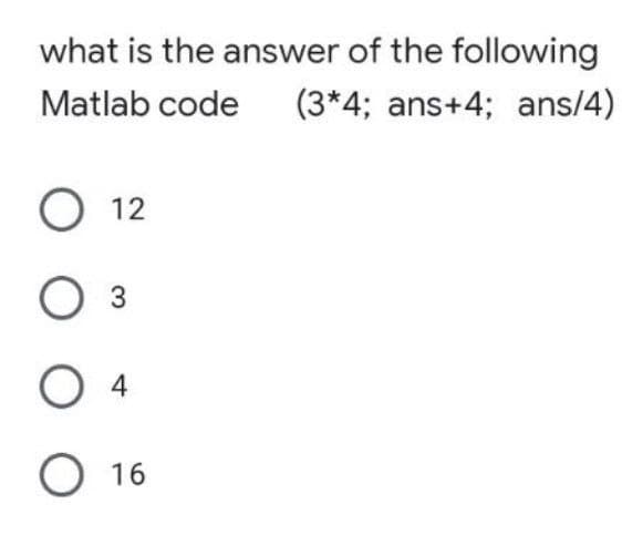 what is the answer of the following
Matlab code
(3*4; ans+4; ans/4)
О 12
Оз
O 4
O 16
