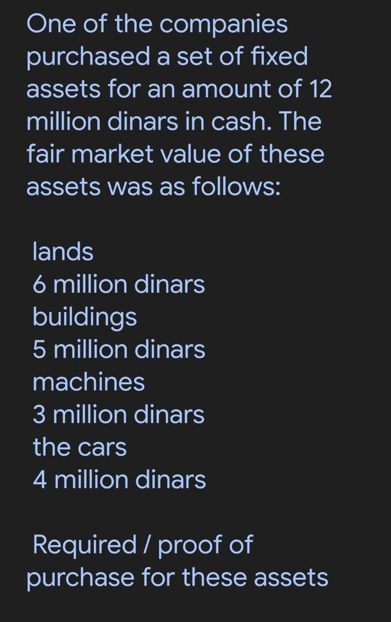 One of the companies
purchased a set of fixed
assets for an amount of 12
million dinars in cash. The
fair market value of these
assets was as follows:
lands
6 million dinars
buildings
5 million dinars
machines
3 million dinars
the cars
4 million dinars
Required / proof of
purchase for these assets
