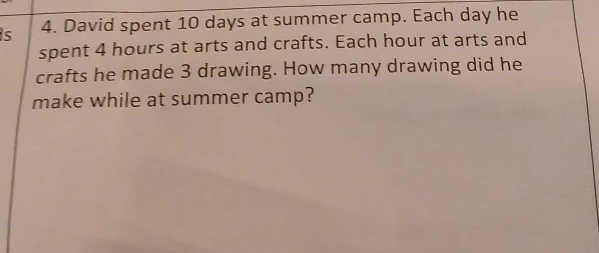 4. David spent 10 days at summer camp. Each day he
spent 4 hours at arts and crafts. Each hour at arts and
crafts he made 3 drawing. How many drawing did he
make while at summer camp?
