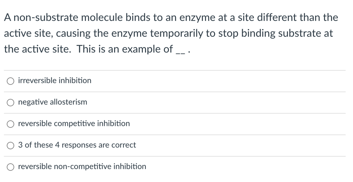 A non-substrate molecule binds to an enzyme at a site different than the
active site, causing the enzyme temporarily to stop binding substrate at
the active site. This is an example of __ .
O irreversible inhibition
negative allosterism
reversible competitive inhibition
3 of these 4 responses are correct
O reversible non-competitive inhibition
