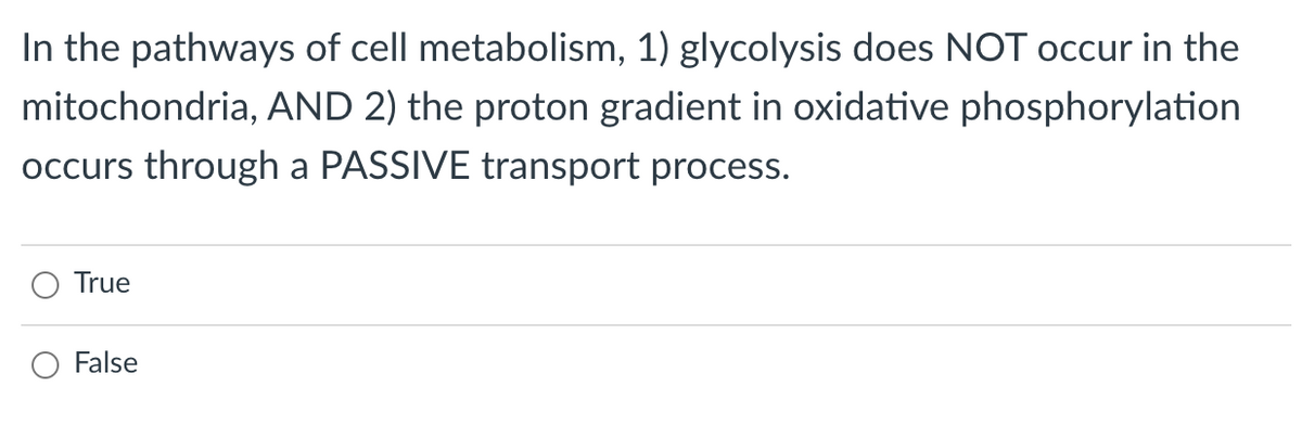 In the pathways of cell metabolism, 1) glycolysis does NOT occur in the
mitochondria, AND 2) the proton gradient in oxidative phosphorylation
occurs through a PASSIVE transport process.
True
False
