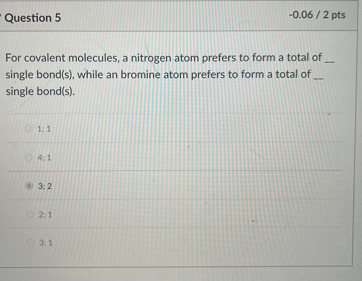 Question 5
-0.06 / 2 pts
For covalent molecules, a nitrogen atom prefers to form a total of
single bond(s), while an bromine atom prefers to form a total of
single bond(s).
O1; 1
O4; 1
3; 2
2; 1
O 3; 1
