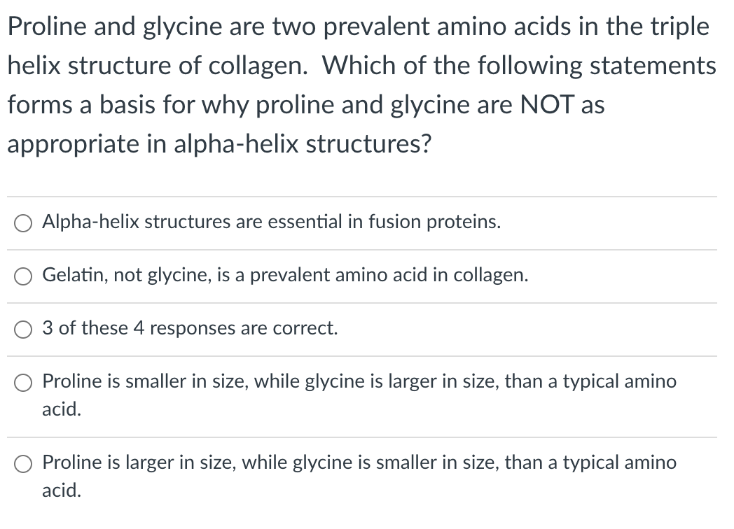 Proline and glycine are two prevalent amino acids in the triple
helix structure of collagen. Which of the following statements
forms a basis for why proline and glycine are NOT as
appropriate in alpha-helix structures?
Alpha-helix structures are essential in fusion proteins.
Gelatin, not glycine, is a prevalent amino acid in collagen.
3 of these 4 responses are correct.
Proline is smaller in size, while glycine is larger in size, than a typical amino
acid.
Proline is larger in size, while glycine is smaller in size, than a typical amino
acid.
