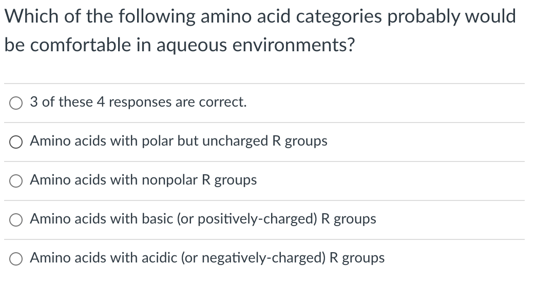 Which of the following amino acid categories probably would
be comfortable in aqueous environments?
3 of these 4 responses are correct.
O Amino acids with polar but uncharged R groups
Amino acids with nonpolar R groups
Amino acids with basic (or positively-charged) R groups
O Amino acids with acidic (or negatively-charged) R groups
