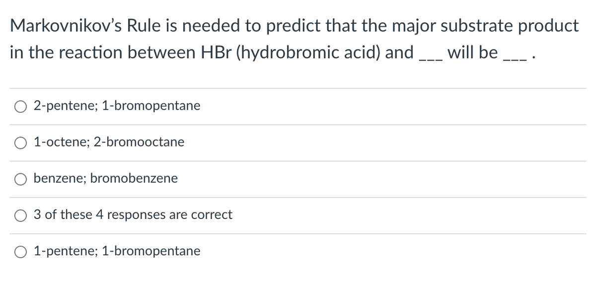 Markovnikov's Rule is needed to predict that the major substrate product
in the reaction between HBr (hydrobromic acid) and
will be
O 2-pentene; 1-bromopentane
1-octene; 2-bromooctane
O benzene; bromobenzene
3 of these 4 responses are correct
O 1-pentene; 1-bromopentane
