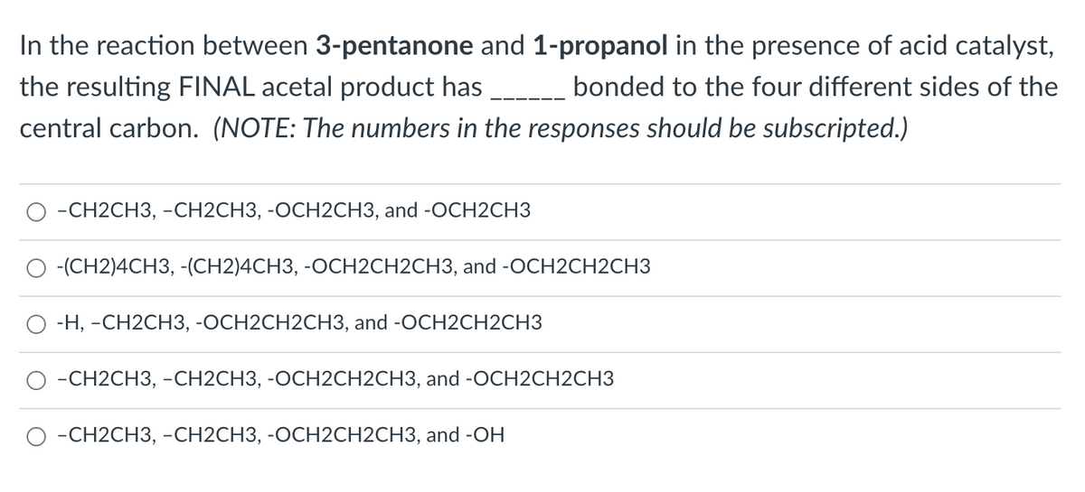 In the reaction between 3-pentanone and 1-propanol in the presence of acid catalyst,
the resulting FINAL acetal product has
bonded to the four different sides of the
central carbon. (NOTE: The numbers in the responses should be subscripted.)
-СН2CH3, -СН2CНЗ, -ОСН2СНЗ, and -OCH2CНЗ
-(CH2)4CH3, -(CH2)4CH3, -OCH2CH2CH3, and -OCH2CH2CH3
О -н, -СН2СHЗ, -ОСН2СH2CНЗ, and -OCH2CH2CH3
-CН2CH3, -СH2СНЗ, -ОСН2СH2CH3, and -OСH2СH2CH3
-CH2CH3, -CH2CH3, -OCH2CH2CH3, and -OH
