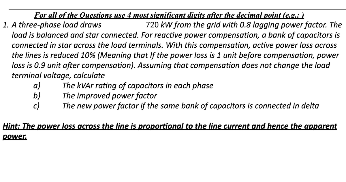 For all of the Questions use 4 most significant digits after the decimal point (e.g.: )
1. A three-phase load draws
720 kW from the grid with 0.8 lagging power factor. The
load is balanced and star connected. For reactive power compensation, a bank of capacitors is
connected in star across the load terminals. With this compensation, active power loss across
the lines is reduced 10% (Meaning that If the power loss is 1 unit before compensation, power
loss is 0.9 unit after compensation). Assuming that compensation does not change the load
terminal voltage, calculate
a)
b)
c)
The kVAr rating of capacitors in each phase
The improved power factor
The new power factor if the same bank of capacitors is connected in delta
Hint: The power loss across the line is proportional to the line current and hence the apparent
power.