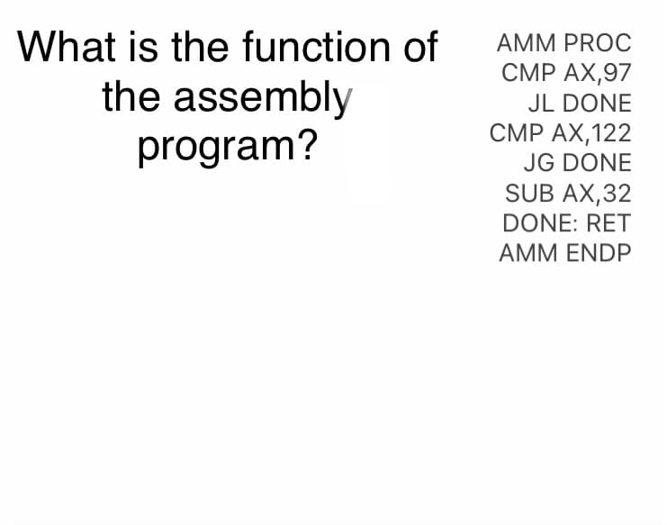 What is the function of
the assembly
program?
AMM PROC
CMP AX,97
JL DONE
CMP AX,122
JG DONE
SUB AX,32
DONE: RET
AMM ENDP
