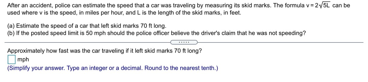 After an accident, police can estimate the speed that a car was traveling by measuring its skid marks. The formula v = 2/5L can be
used where v is the speed, in miles per hour, and L is the length of the skid marks, in feet.
(a) Estimate the speed of a car that left skid marks 70 ft long.
(b) If the posted speed limit is 50 mph should the police officer believe the driver's claim that he was not speeding?
.....
Approximately how fast was the car traveling if it left skid marks 70 ft long?
mph
(Simplify your answer. Type an integer or a decimal. Round to the nearest tenth.)
