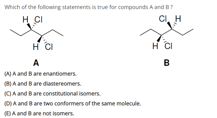 Which of the following statements is true for compounds A and B?
H CI
CI, H
H CI
H CI
A
B
(A) A and B are enantiomers.
(B) A and B are diastereomers.
(C) A and B are constitutional isomers.
(D) A and B are two conformers of the same molecule.
(E) A and B are not isomers.
