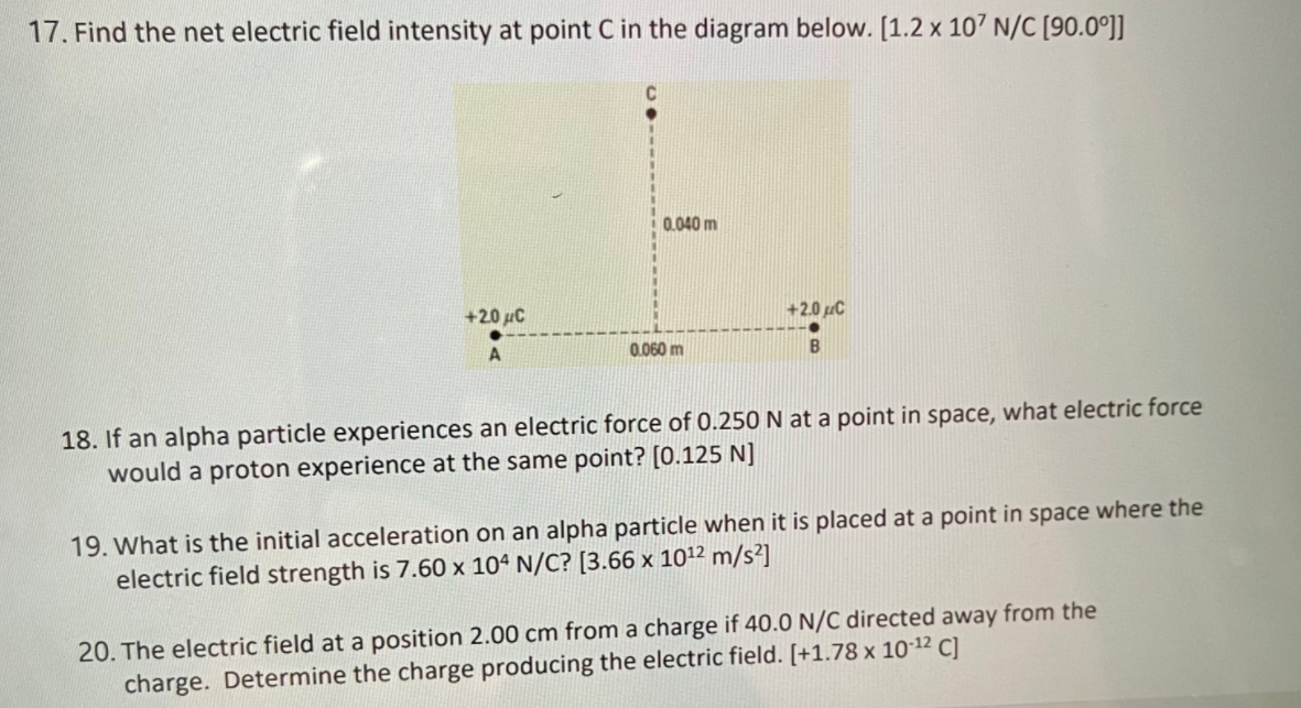 17. Find the net electric field intensity at point C in the diagram below. [1.2 x 107 N/C [90.0°]]
0.040 m
+20 uC
+2.0 C
0.060 m
18. If an alpha particle experiences an electric force of 0.250 N at a point in space, what electric force
would a proton experience at the same point? [0.125 N]
19. What is the initial acceleration on an alpha particle when it is placed at a point in space where the
electric field strength is 7.60 x 104 N/C? [3.66 x 1012 m/s²]
20. The electric field at a position 2.00 cm from a charge if 40.0 N/C directed away from the
charge. Determine the charge producing the electric field. [+1.78 x 101² C]

