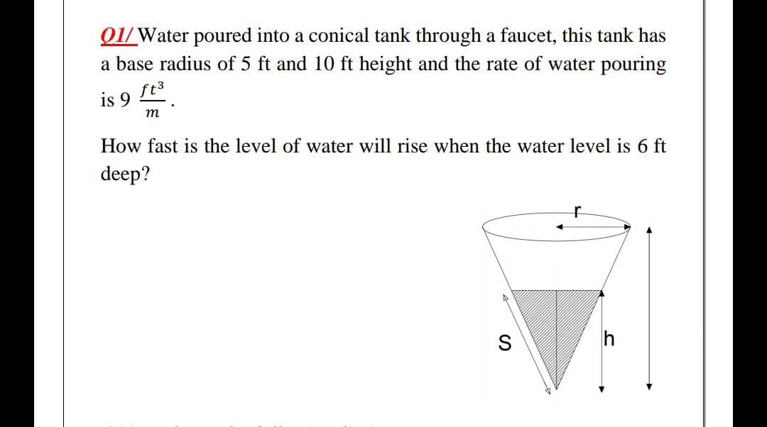 Q1/Water poured into a conical tank through a faucet, this tank has
a base radius of 5 ft and 10 ft height and the rate of water pouring
ft3
is 9
m
How fast is the level of water will rise when the water level is 6 ft
deep?
