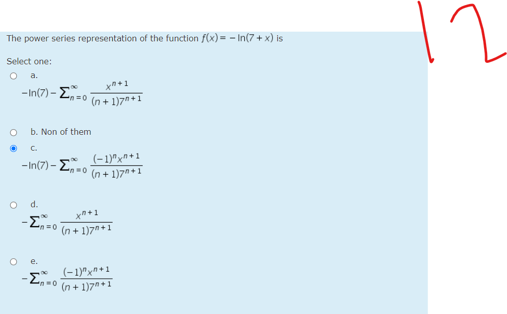 The power series representation of the function f(x) = - In(7 + x) is
Select one:
а.
xn+1
- In(7) - Zn =0 In + 1)7" + 1
b. Non of them
C.
(- 1)"x"+1
- In(7) – En = 0
(n + 1)7n+1
d.
xn +1
n =0
(n + 1)7n+1
е.
-En=0
(- 1)"xn+1
(n + 1)7"+1
