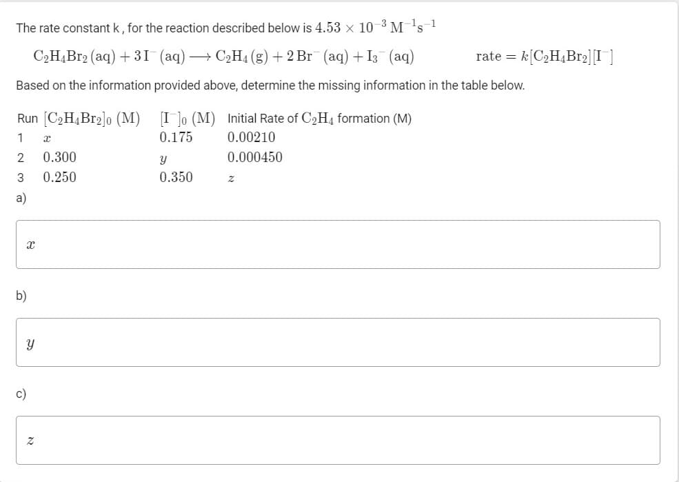 The rate constant k, for the reaction described below is 4.53 x 10-3 M 1s 1
C,HĄB12 (aq) + 31 (aq) → C2H4 (g) + 2 Br (aq) + I3 (aq)
rate = k[C2H4B12][I ]
Based on the information provided above, determine the missing information in the table below.
Run [C2H4B12]o (M) [I ]o (M) Initial Rate of C2H4 formation (M)
1
0.175
0.00210
2
0.300
0.000450
3
0.250
0.350
a)
b)
c)
