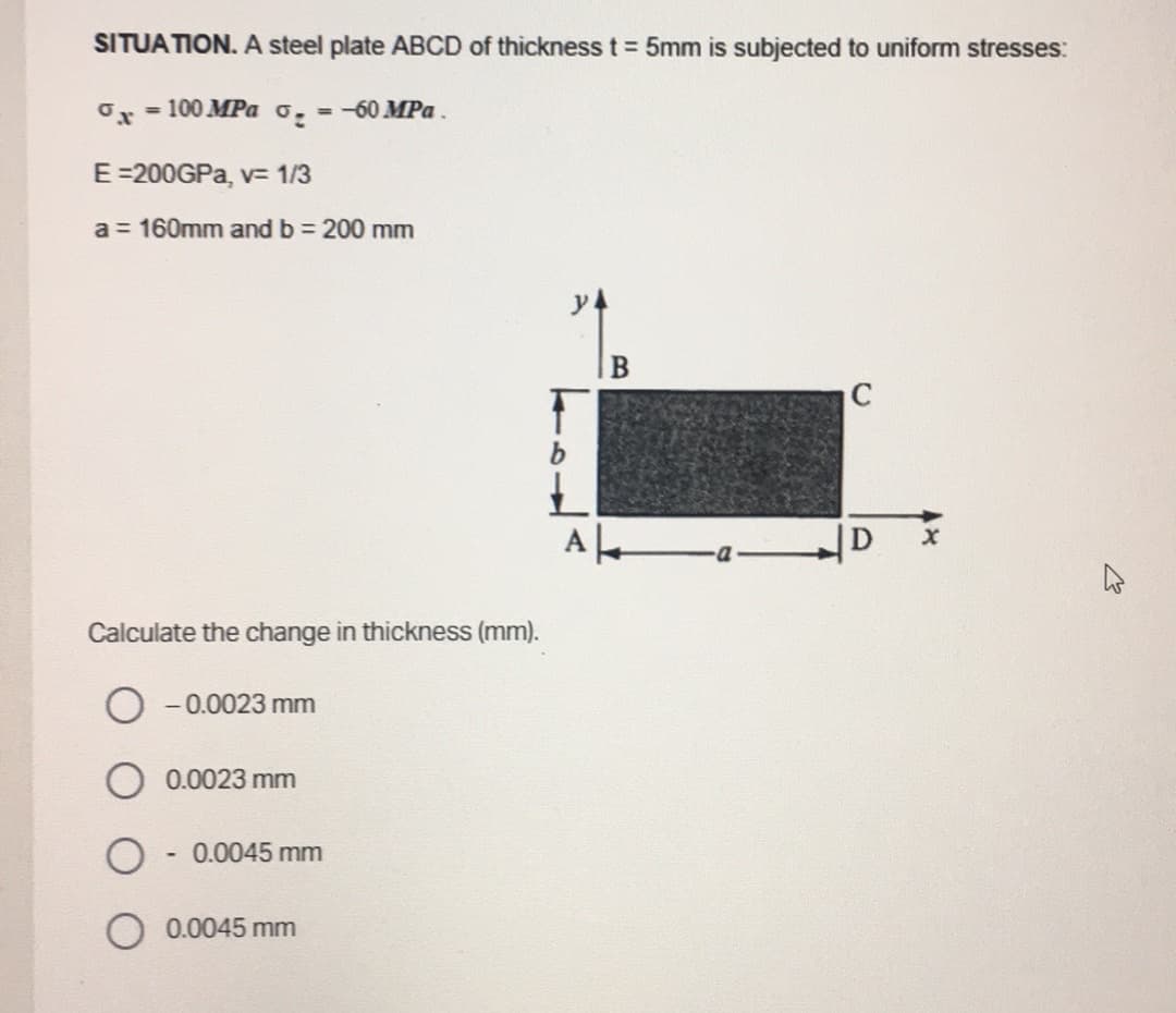 SITUATION. A steel plate ABCD of thickness t = 5mm is subjected to uniform stresses:
= 100 MPa 0₂ = -60 MPa.
Ox
E =200GPa, v= 1/3
a = 160mm and b = 200 mm
Calculate the change in thickness (mm).
-0.0023 mm
0.0023 mm
O
O 0.0045 mm
- 0.0045 mm
Ł
B
AL
C
D
X