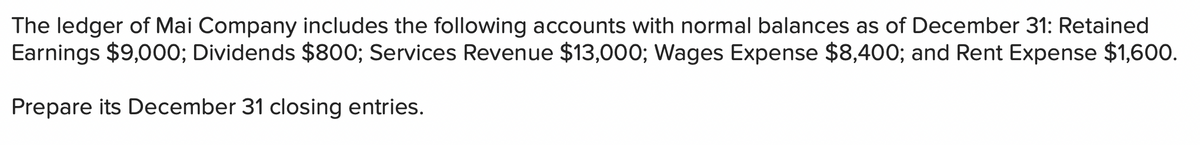 The ledger of Mai Company includes the following accounts with normal balances as of December 31: Retained
Earnings $9,000; Dividends $800; Services Revenue $13,000; Wages Expense $8,400; and Rent Expense $1,600.
Prepare its December 31 closing entries.