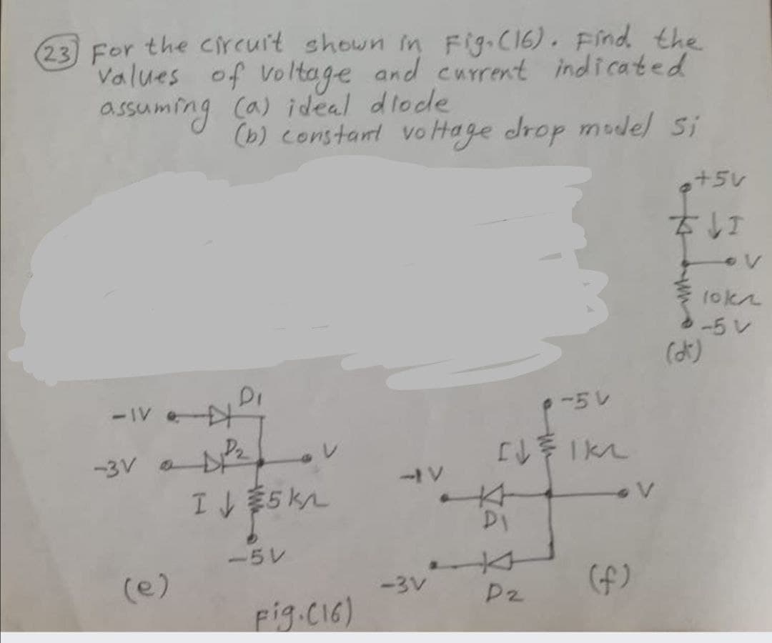 (23) For the circuit shown in Fig-C16). Find the
Values of Voltage and current indicated
assuming Ca) ideal dlode
(b) constant vo Hage drop mudel Si
a+5V
なし
-5レ
(よ)
-IV e
-5V
-3V ae
本
ー5レ
(e)
(f)
-3V
P2
Fig.CI6)
