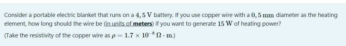 Consider a portable electric blanket that runs on a 4, 5 V battery. If you use copper wire with a 0, 5 mm diameter as the heating
element, how long should the wire be (in units of meters) if you want to generate 15 W of heating power?
(Take the resistivity of the copper wire as p = 1.7 × 10
N. m.)
