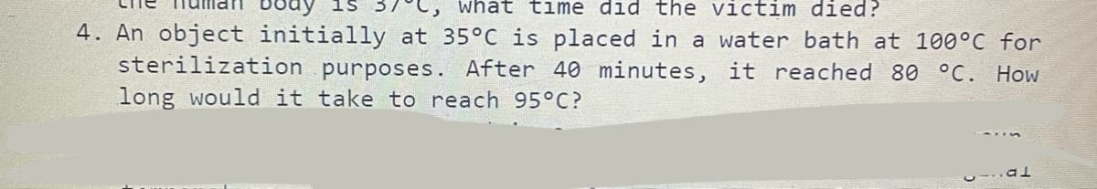 what time did the victim died?
4. An object initially at 35°C is placed in a water bath at 100°C for
sterilization purposes. After 40 minutes, it reached 80 °C. How
long would it take to reach 95°C?
al
