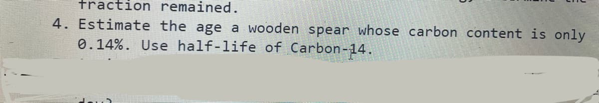 fraction remained.
4. Estimate the age a wooden spear whose carbon content is only
0.14%. Use half-life of Carbon-14.
