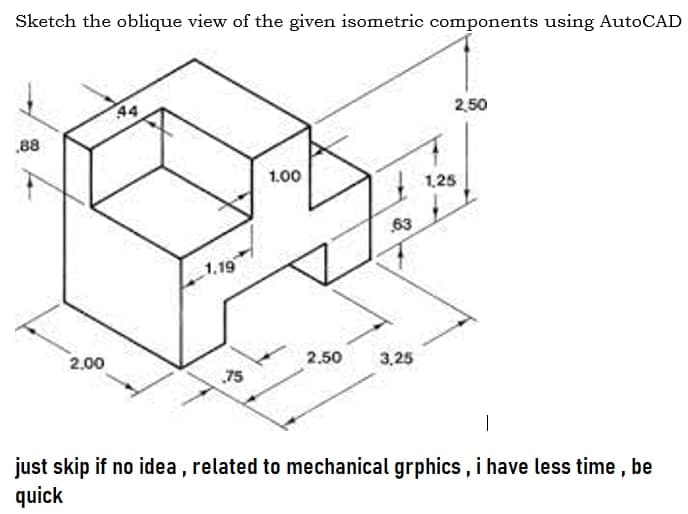 Sketch the oblique view of the given isometric components using AutoCAD
44
2,50
.88
1.00
1,25
63
1.19
2.00
2.50
3,25
75
|
just skip if no idea , related to mechanical grphics, i have less time, be
quick
