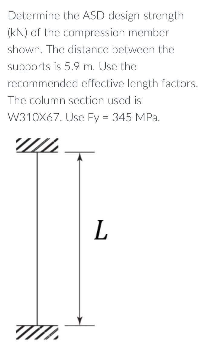 Determine the ASD design strength
(kN) of the compression member
shown. The distance between the
supports is 5.9 m. Use the
recommended effective length factors.
The column section used is
W310X67. Use Fy = 345 MPa.
L