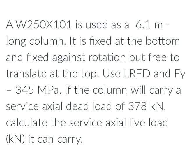 A W250X101
is used as a 6.1 m -
long column. It is fixed at the bottom
and fixed against rotation but free to
translate at the top. Use LRFD and Fy
= 345 MPa. If the column will carry a
service axial dead load of 378 kN,
calculate the service axial live load
(kN) it can carry.