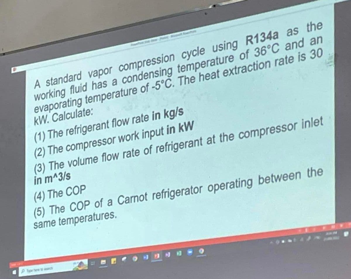 A standard vapor compression cycle using R134a as the
working fluid has a condensing temperature of 36°C and an
evaporating temperature of -5°C. The heat extraction rate is 30
kW. Calculate:
(1) The refrigerant flow rate in kg/s
(2) The compressor work input in kW
(3) The volume flow rate of refrigerant at the compressor inlet
in m^3/s
(4) The COP
(5) The COP of a Carnot refrigerator operating between the
same temperatures.
Type here ch