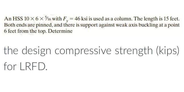 An HSS 10 x 6 x ¾/16 with F, = 46 ksi is used as a column. The length is 15 feet.
Both ends are pinned, and there is support against weak axis buckling at a point
6 feet from the top. Determine
the design compressive strength (kips)
for LRFD.