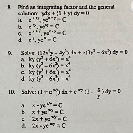8. Find an integrating factor and the general
solution: ydx + (1+y) dy = 0
a. e**,
e**, ye** = C
b.
e, ye¹ = C
C. exty
c. c, yey=C
d. c, yc* = C
9. Solve: (12x²y - 4y³) dx + x(3y² - 6x²) dy = 0
a. ky (y² +6x)=x²
b. ky (²-6x)=x²
c. ky (y +6x)=x²
d. ky (³-6x)=x²
10. Solve: (1 + e*) dx + e* (1 - A) dy=0
a. x-ye xy = C
x+yey=C
b.
c. 2x+ye xy = C
d. 2x-yey=C