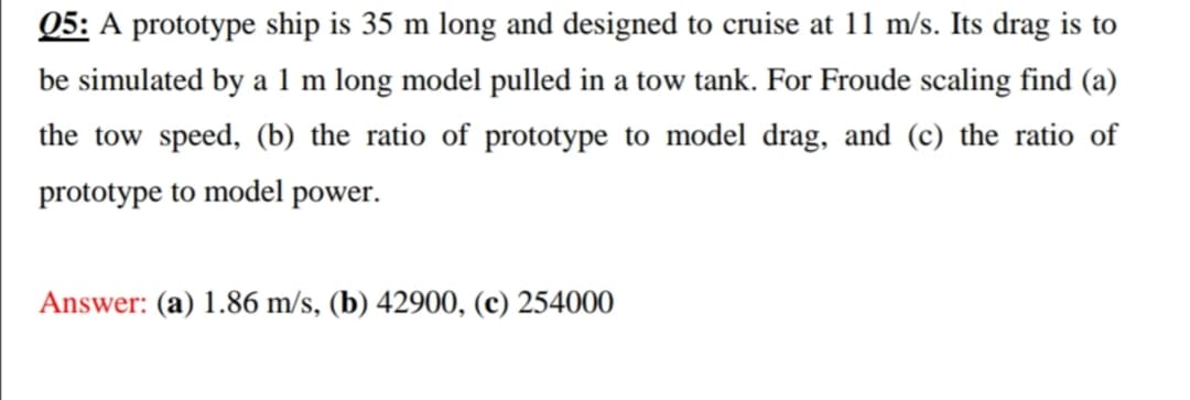 Q5: A prototype ship is 35 m long and designed to cruise at 11 m/s. Its drag is to
be simulated by a 1 m long model pulled in a tow tank. For Froude scaling find (a)
the tow speed, (b) the ratio of prototype to model drag, and (c) the ratio of
prototype to model power.
Answer: (a) 1.86 m/s, (b) 42900, (c) 254000
