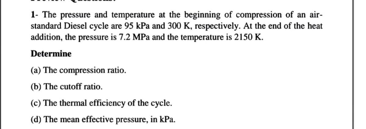 1- The pressure and temperature at the beginning of compression of an air-
standard Diesel cycle are 95 kPa and 300 K, respectively. At the end of the heat
addition, the pressure is 7.2 MPa and the temperature is 2150 K.
Determine
(a) The compression ratio.
(b) The cutoff ratio.
(c) The thermal efficiency of the cycle.
(d) The mean effective pressure, in kPa.

