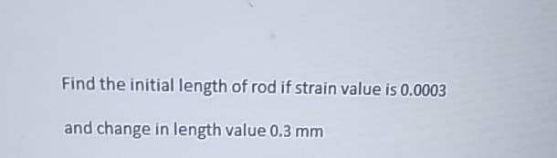 Find the initial length of rod if strain value is 0.0003
and change in length value 0.3 mm