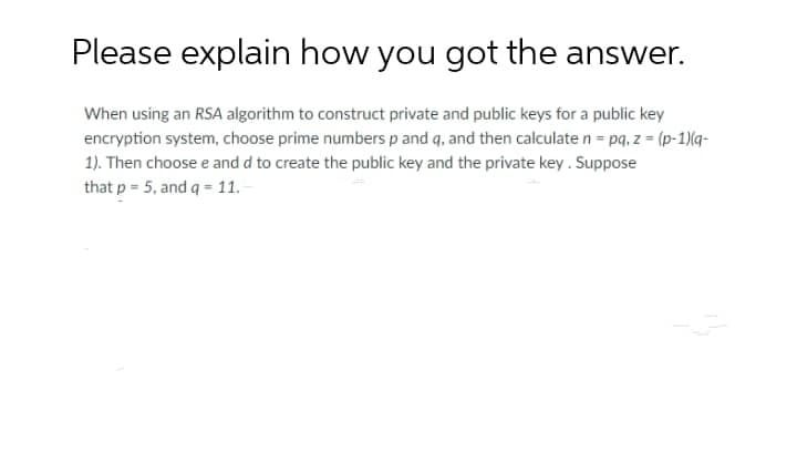 Please explain how you got the answer.
When using an RSA algorithm to construct private and public keys for a public key
encryption system, choose prime numbers p and q, and then calculate n = pq, z = (p-1)(q-
1). Then choose e and d to create the public key and the private key. Suppose
that p = 5, and q = 1.

