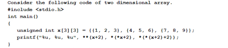 Consider the following code of two dimensional array.
#include <stdio.h>
int main ()
{
unsigned int x[3] [3] = {{1, 2, 3}, {4, 5, 6}, {7, 8, 9}};
printf("$u, 8u, %u", ** (x+2), * (*x+2), *(*(x+2)+2)) ;
}
