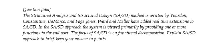 Question [56a]
The Structured Analysis and Structured Design (SA/SD) method is written by Yourdon,
Constantine, DeMarco, and Page-Jones. Ward and Mellor have added real time extensions to
SA/SD. In the SA/SD approach the system is viewed primarily by providing one or more
functions to the end user. The focus of SA/SD is on functional decomposition. Explain SA/SD
approach in brief, keep your answer in points.
